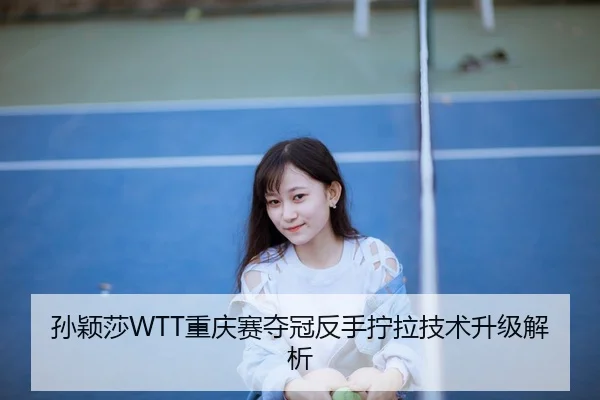 孙颖莎WTT重庆赛夺冠反手拧拉技术升级解析
