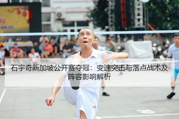 石宇奇新加坡公开赛夺冠：变速突击与落点战术及阵容影响解析