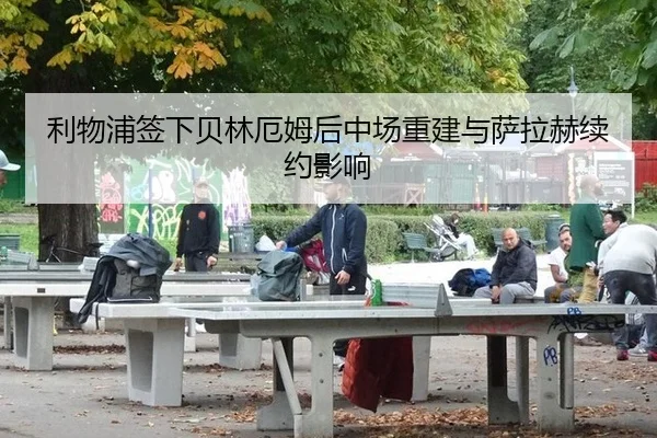 利物浦签下贝林厄姆后中场重建与萨拉赫续约影响