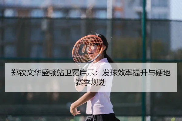 郑钦文华盛顿站卫冕启示：发球效率提升与硬地赛季规划